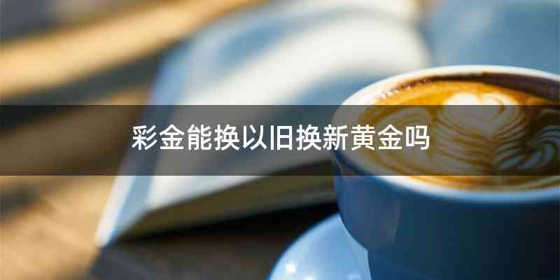彩金能换以旧换新黄金吗