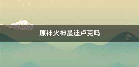 原神火神是迪卢克吗