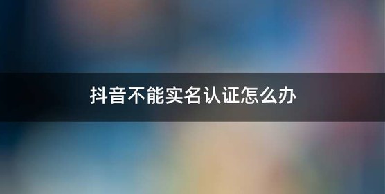 抖音不能实名认证怎么办