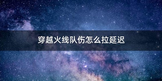 穿越火线队伤怎么拉延迟